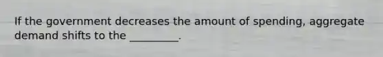If the government decreases the amount of spending, aggregate demand shifts to the _________.