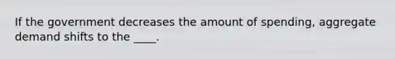 If the government decreases the amount of spending, aggregate demand shifts to the ____.