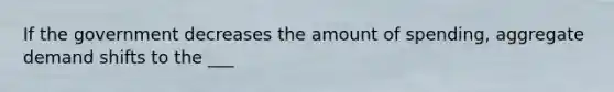 If the government decreases the amount of spending, aggregate demand shifts to the ___