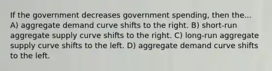 If the government decreases government spending, then the... A) aggregate demand curve shifts to the right. B) short-run aggregate supply curve shifts to the right. C) long-run aggregate supply curve shifts to the left. D) aggregate demand curve shifts to the left.