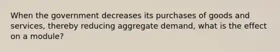 When the government decreases its purchases of goods and services, thereby reducing aggregate demand, what is the effect on a module?