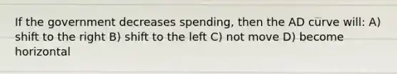 If the government decreases spending, then the AD curve will: A) shift to the right B) shift to the left C) not move D) become horizontal