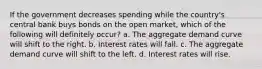 If the government decreases spending while the country's central bank buys bonds on the open market, which of the following will definitely occur? a. The aggregate demand curve will shift to the right. b. Interest rates will fall. c. The aggregate demand curve will shift to the left. d. Interest rates will rise.