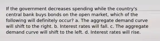 If the government decreases spending while the country's central bank buys bonds on the open market, which of the following will definitely occur? a. The aggregate demand curve will shift to the right. b. Interest rates will fall. c. The aggregate demand curve will shift to the left. d. Interest rates will rise.