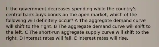 If the government decreases spending while the country's central bank buys bonds on the open market, which of the following will definitely occur? A The aggregate demand curve will shift to the right. B The aggregate demand curve will shift to the left. C The short-run aggregate supply curve will shift to the right. D Interest rates will fall. E Interest rates will rise.