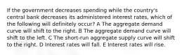 If the government decreases spending while the country's central bank decreases its administered interest rates, which of the following will definitely occur? A The aggregate demand curve will shift to the right. B The aggregate demand curve will shift to the left. C The short-run aggregate supply curve will shift to the right. D Interest rates will fall. E Interest rates will rise.