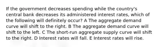 If the government decreases spending while the country's central bank decreases its administered interest rates, which of the following will definitely occur? A The aggregate demand curve will shift to the right. B The aggregate demand curve will shift to the left. C The short-run aggregate supply curve will shift to the right. D Interest rates will fall. E Interest rates will rise.