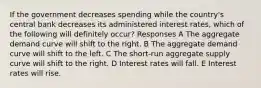 If the government decreases spending while the country's central bank decreases its administered interest rates, which of the following will definitely occur? Responses A The aggregate demand curve will shift to the right. B The aggregate demand curve will shift to the left. C The short-run aggregate supply curve will shift to the right. D Interest rates will fall. E Interest rates will rise.