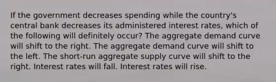 If the government decreases spending while the country's central bank decreases its administered interest rates, which of the following will definitely occur? The aggregate demand curve will shift to the right. The aggregate demand curve will shift to the left. The short-run aggregate supply curve will shift to the right. Interest rates will fall. Interest rates will rise.