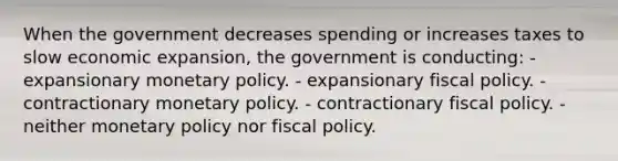 When the government decreases spending or increases taxes to slow economic expansion, the government is conducting: - expansionary monetary policy. - expansionary fiscal policy. - contractionary monetary policy. - contractionary fiscal policy. - neither monetary policy nor fiscal policy.