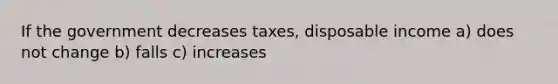 If the government decreases taxes, disposable income a) does not change b) falls c) increases