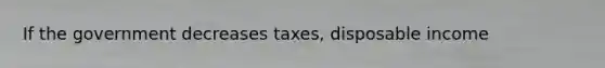 If the government decreases taxes, disposable income