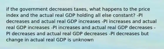 if the government decreases taxes, what happens to the price index and the actual real GDP holding all else constant? -PI decreases and actual real GDP increases -PI increases and actual real GDP increases -PI increases and actual real GDP decreases -PI decreases and actual real GDP decreases -PI decreases but change in actual real GDP is unknown