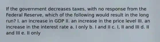 If the government decreases taxes, with no response from the Federal Reserve, which of the following would result in the long run? I. an increase in GDP II. an increase in the price level III. an increase in the interest rate a. I only b. I and II c. I, II and III d. II and III e. II only