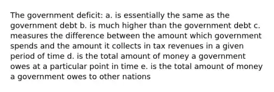 The government deficit: a. is essentially the same as the government debt b. is much higher than the government debt c. measures the difference between the amount which government spends and the amount it collects in tax revenues in a given period of time d. is the total amount of money a government owes at a particular point in time e. is the total amount of money a government owes to other nations