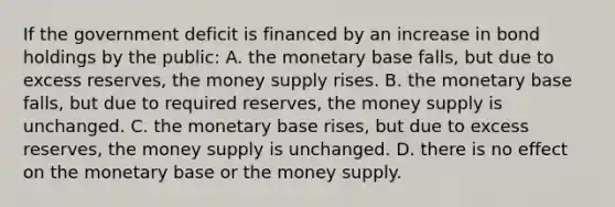 If the government deficit is financed by an increase in bond holdings by the​ public: A. the monetary base​ falls, but due to excess​ reserves, the money supply rises. B. the monetary base​ falls, but due to required​ reserves, the money supply is unchanged. C. the monetary base​ rises, but due to excess​ reserves, the money supply is unchanged. D. there is no effect on the monetary base or the money supply.