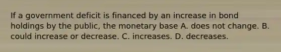 If a government deficit is financed by an increase in bond holdings by the​ public, the monetary base A. does not change. B. could increase or decrease. C. increases. D. decreases.