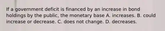 If a government deficit is financed by an increase in bond holdings by the​ public, the monetary base A. increases. B. could increase or decrease. C. does not change. D. decreases.