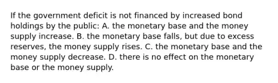 If the government deficit is not financed by increased bond holdings by the​ public: A. the monetary base and the money supply increase. B. the monetary base​ falls, but due to excess​ reserves, the money supply rises. C. the monetary base and the money supply decrease. D. there is no effect on the monetary base or the money supply.