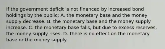 If the government deficit is not financed by increased bond holdings by the​ public: A. the monetary base and the money supply decrease. B. the monetary base and the money supply increase. C. the monetary base​ falls, but due to excess​ reserves, the money supply rises. D. there is no effect on the monetary base or the money supply.