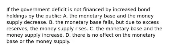 If the government deficit is not financed by increased bond holdings by the​ public: A. the monetary base and the money supply decrease. B. the monetary base​ falls, but due to excess​ reserves, the money supply rises. C. the monetary base and the money supply increase. D. there is no effect on the monetary base or the money supply.