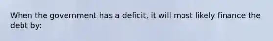 When the government has a deficit, it will most likely finance the debt by: