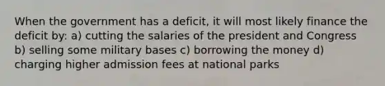 When the government has a deficit, it will most likely finance the deficit by: a) cutting the salaries of the president and Congress b) selling some military bases c) borrowing the money d) charging higher admission fees at national parks