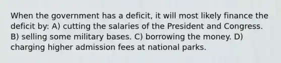 When the government has a deficit, it will most likely finance the deficit by: A) cutting the salaries of the President and Congress. B) selling some military bases. C) borrowing the money. D) charging higher admission fees at national parks.