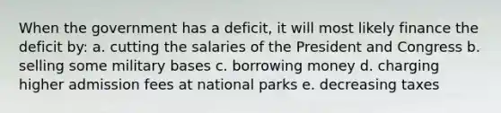 When the government has a deficit, it will most likely finance the deficit by: a. cutting the salaries of the President and Congress b. selling some military bases c. borrowing money d. charging higher admission fees at national parks e. decreasing taxes