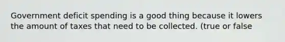 Government deficit spending is a good thing because it lowers the amount of taxes that need to be collected. (true or false