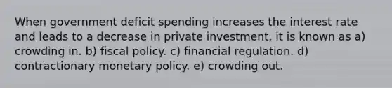 When government deficit spending increases the interest rate and leads to a decrease in private investment, it is known as a) crowding in. b) <a href='https://www.questionai.com/knowledge/kPTgdbKdvz-fiscal-policy' class='anchor-knowledge'>fiscal policy</a>. c) financial regulation. d) contractionary <a href='https://www.questionai.com/knowledge/kEE0G7Llsx-monetary-policy' class='anchor-knowledge'>monetary policy</a>. e) crowding out.