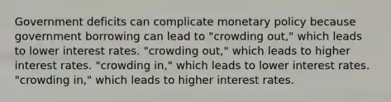 Government deficits can complicate monetary policy because government borrowing can lead to "crowding out," which leads to lower interest rates. "crowding out," which leads to higher interest rates. "crowding in," which leads to lower interest rates. "crowding in," which leads to higher interest rates.