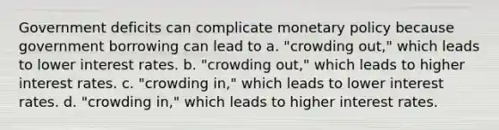 Government deficits can complicate monetary policy because government borrowing can lead to a. "crowding out," which leads to lower interest rates. b. "crowding out," which leads to higher interest rates. c. "crowding in," which leads to lower interest rates. d. "crowding in," which leads to higher interest rates.