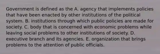 Government is defined as the A. agency that implements policies that have been enacted by other institutions of the political system. B. institutions through which public policies are made for society. C. body that is concerned with economic problems while leaving social problems to other institutions of society. D. executive branch and its agencies. E. organization that brings problems to the attention of public officials.