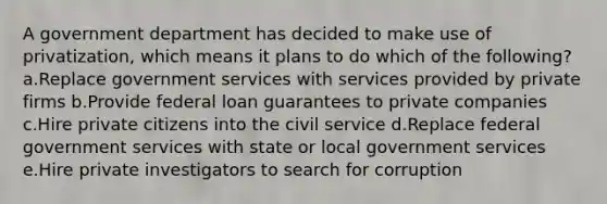 A government department has decided to make use of privatization, which means it plans to do which of the following? a.Replace government services with services provided by private firms b.Provide federal loan guarantees to private companies c.Hire private citizens into the civil service d.Replace federal government services with state or local government services e.Hire private investigators to search for corruption