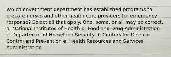 Which government department has established programs to prepare nurses and other health care providers for emergency response? Select all that apply. One, some, or all may be correct. a. National Institutes of Health b. Food and Drug Administration c. Department of Homeland Security d. Centers for Disease Control and Prevention e. Health Resources and Services Administration