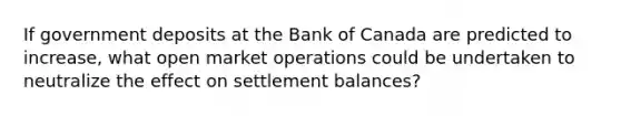 If government deposits at the Bank of Canada are predicted to​ increase, what open market operations could be undertaken to neutralize the effect on settlement​ balances?