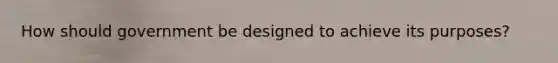 How should government be designed to achieve its purposes?
