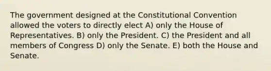 The government designed at <a href='https://www.questionai.com/knowledge/knd5xy61DJ-the-constitutional-convention' class='anchor-knowledge'>the constitutional convention</a> allowed the voters to directly elect A) only the House of Representatives. B) only the President. C) the President and all members of Congress D) only the Senate. E) both the House and Senate.