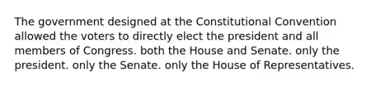 The government designed at the Constitutional Convention allowed the voters to directly elect the president and all members of Congress. both the House and Senate. only the president. only the Senate. only the House of Representatives.