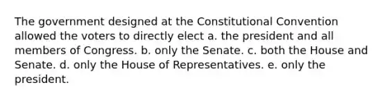 The government designed at the Constitutional Convention allowed the voters to directly elect a. the president and all members of Congress. b. only the Senate. c. both the House and Senate. d. only the House of Representatives. e. only the president.