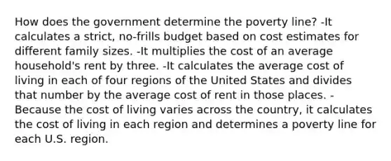 How does the government determine the poverty line? -It calculates a strict, no-frills budget based on cost estimates for different family sizes. -It multiplies the cost of an average household's rent by three. -It calculates the average cost of living in each of four regions of the United States and divides that number by the average cost of rent in those places. -Because the cost of living varies across the country, it calculates the cost of living in each region and determines a poverty line for each U.S. region.