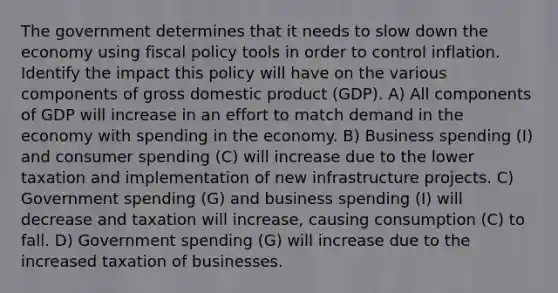 The government determines that it needs to slow down the economy using fiscal policy tools in order to control inflation. Identify the impact this policy will have on the various components of gross domestic product (GDP). A) All components of GDP will increase in an effort to match demand in the economy with spending in the economy. B) Business spending (I) and consumer spending (C) will increase due to the lower taxation and implementation of new infrastructure projects. C) Government spending (G) and business spending (I) will decrease and taxation will increase, causing consumption (C) to fall. D) Government spending (G) will increase due to the increased taxation of businesses.