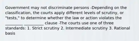 Government may not discriminate persons -Depending on the classification, the courts apply different levels of scrutiny, or "tests," to determine whether the law or action violates the _________ __________ clause -The courts use one of three standards: 1. Strict scrutiny 2. Intermediate scrutiny 3. Rational basis