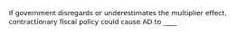 If government disregards or underestimates the multiplier effect, contractionary fiscal policy could cause AD to ____