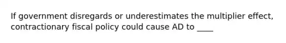 If government disregards or underestimates the multiplier effect, contractionary <a href='https://www.questionai.com/knowledge/kPTgdbKdvz-fiscal-policy' class='anchor-knowledge'>fiscal policy</a> could cause AD to ____