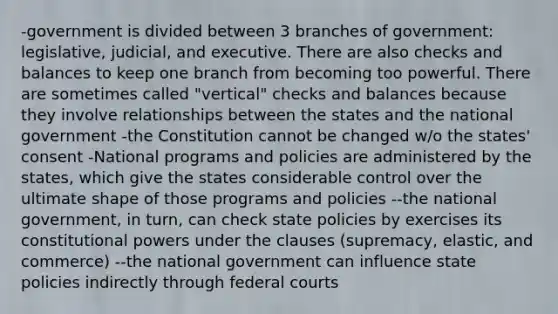 -government is divided between 3 branches of government: legislative, judicial, and executive. There are also checks and balances to keep one branch from becoming too powerful. There are sometimes called "vertical" checks and balances because they involve relationships between the states and the national government -the Constitution cannot be changed w/o the states' consent -National programs and policies are administered by the states, which give the states considerable control over the ultimate shape of those programs and policies --the national government, in turn, can check state policies by exercises its constitutional powers under the clauses (supremacy, elastic, and commerce) --the national government can influence state policies indirectly through federal courts