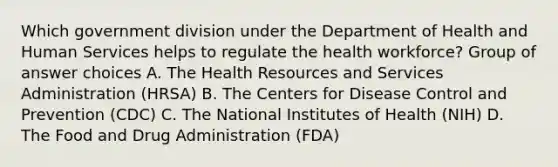 Which government division under the Department of Health and Human Services helps to regulate the health workforce? Group of answer choices A. The Health Resources and Services Administration (HRSA) B. The Centers for Disease Control and Prevention (CDC) C. The National Institutes of Health (NIH) D. The Food and Drug Administration (FDA)