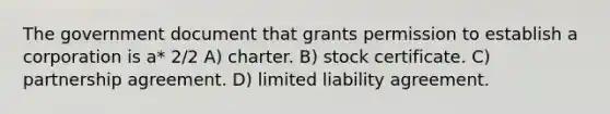 The government document that grants permission to establish a corporation is a* 2/2 A) charter. B) stock certificate. C) partnership agreement. D) limited liability agreement.