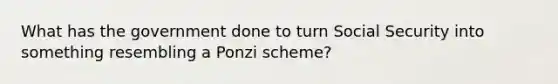 What has the government done to turn Social Security into something resembling a Ponzi scheme?